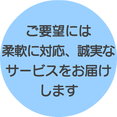 ご要望には 柔軟に対応、誠実なサービスをお届けします